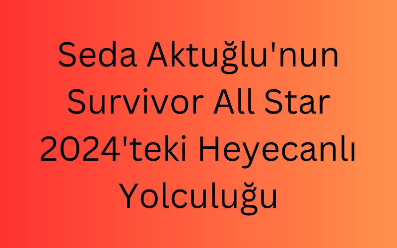 Seda Aktuğlu'nun Survivor All Star 2024'teki Heyecanlı Yolculuğu (1)