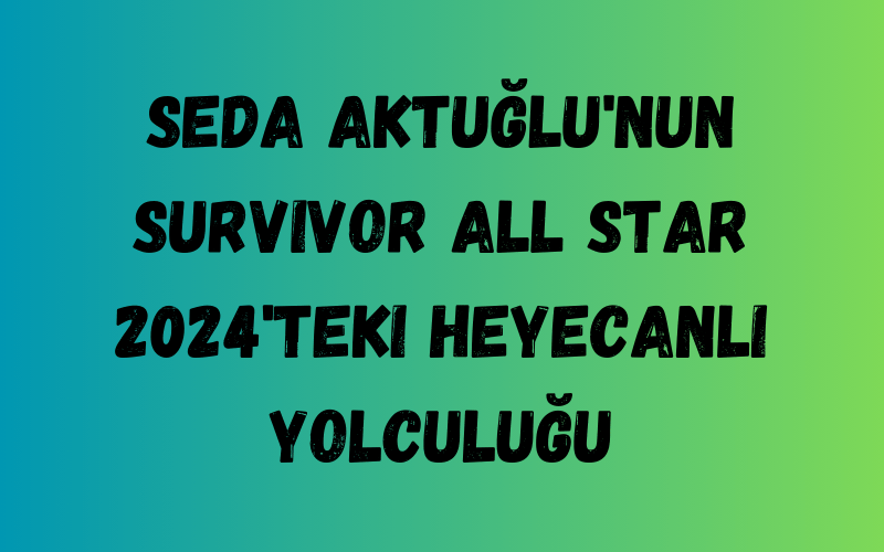 Seda Aktuğlu'nun Survivor All Star 2024'teki Heyecanlı Yolculuğu